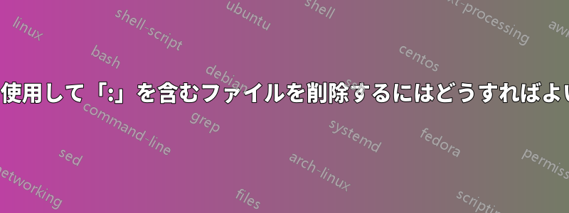 「rm」を使用して「:」を含むファイルを削除するにはどうすればよいですか?