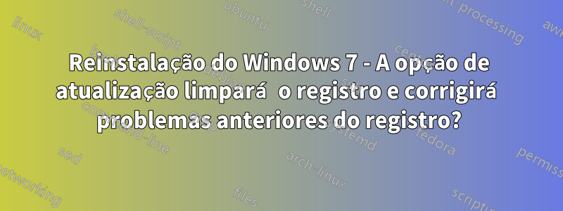 Reinstalação do Windows 7 - A opção de atualização limpará o registro e corrigirá problemas anteriores do registro?