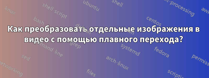 Как преобразовать отдельные изображения в видео с помощью плавного перехода?