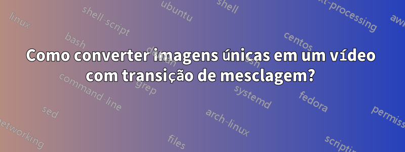 Como converter imagens únicas em um vídeo com transição de mesclagem?