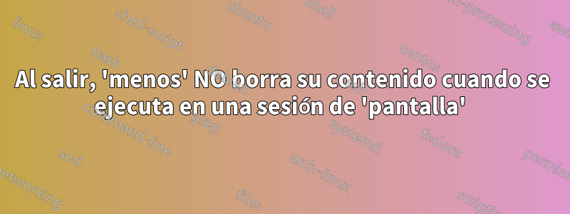 Al salir, 'menos' NO borra su contenido cuando se ejecuta en una sesión de 'pantalla' 