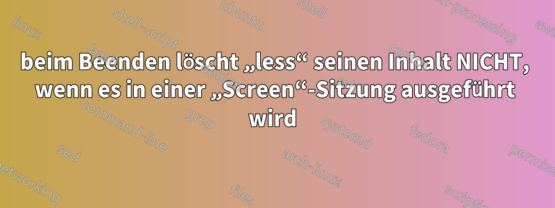 beim Beenden löscht „less“ seinen Inhalt NICHT, wenn es in einer „Screen“-Sitzung ausgeführt wird 