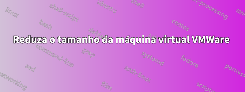 Reduza o tamanho da máquina virtual VMWare