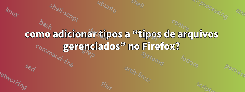 como adicionar tipos a “tipos de arquivos gerenciados” no Firefox?