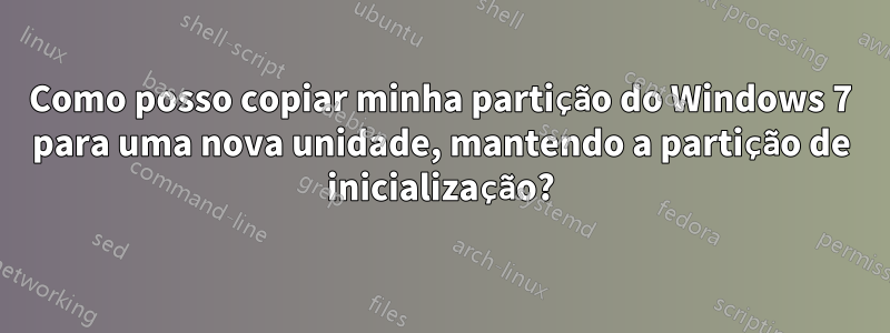 Como posso copiar minha partição do Windows 7 para uma nova unidade, mantendo a partição de inicialização?