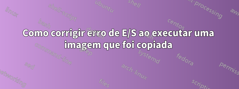 Como corrigir erro de E/S ao executar uma imagem que foi copiada