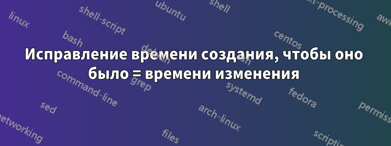 Исправление времени создания, чтобы оно было = времени изменения