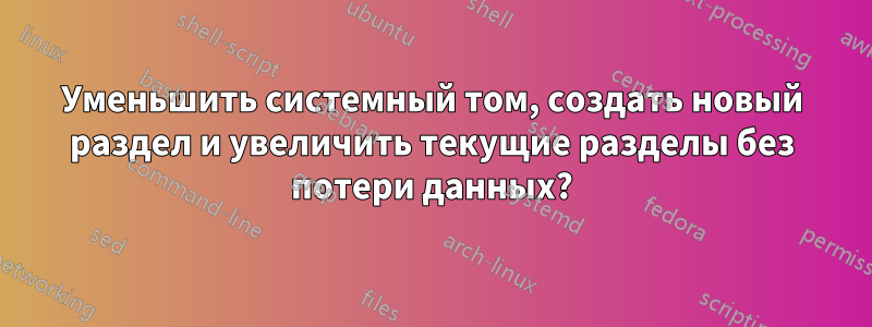 Уменьшить системный том, создать новый раздел и увеличить текущие разделы без потери данных?