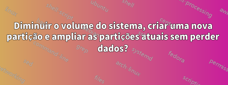 Diminuir o volume do sistema, criar uma nova partição e ampliar as partições atuais sem perder dados?