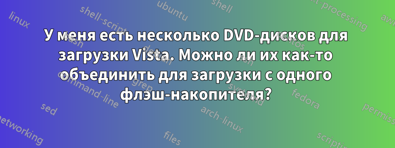 У меня есть несколько DVD-дисков для загрузки Vista. Можно ли их как-то объединить для загрузки с одного флэш-накопителя?