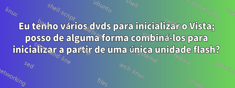 Eu tenho vários dvds para inicializar o Vista; posso de alguma forma combiná-los para inicializar a partir de uma única unidade flash?