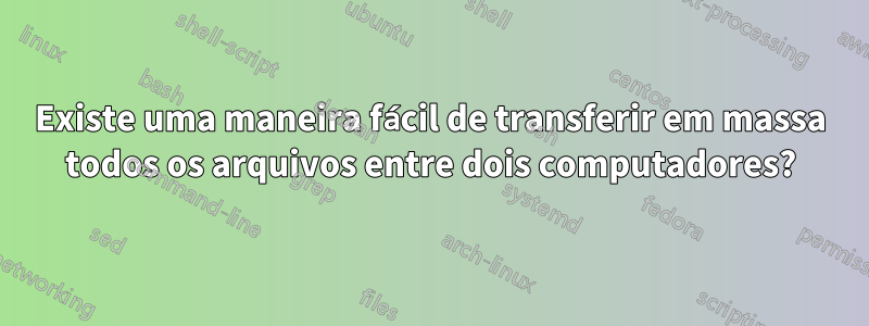 Existe uma maneira fácil de transferir em massa todos os arquivos entre dois computadores?