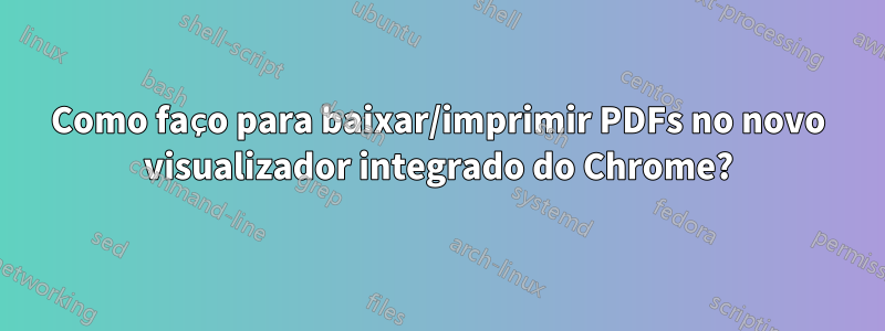 Como faço para baixar/imprimir PDFs no novo visualizador integrado do Chrome?