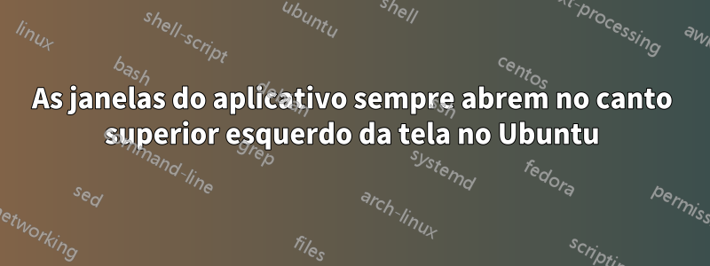 As janelas do aplicativo sempre abrem no canto superior esquerdo da tela no Ubuntu