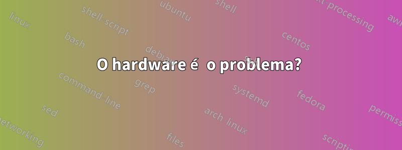 O hardware é o problema?