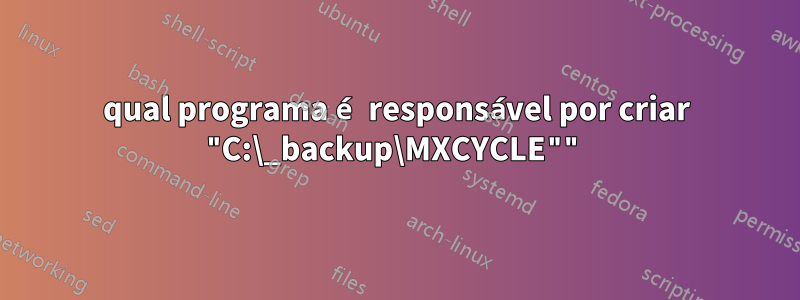 qual programa é responsável por criar "C:\_backup\MXCYCLE""