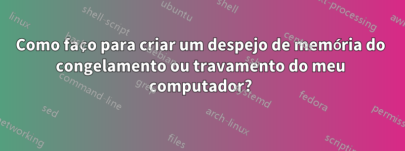 Como faço para criar um despejo de memória do congelamento ou travamento do meu computador?