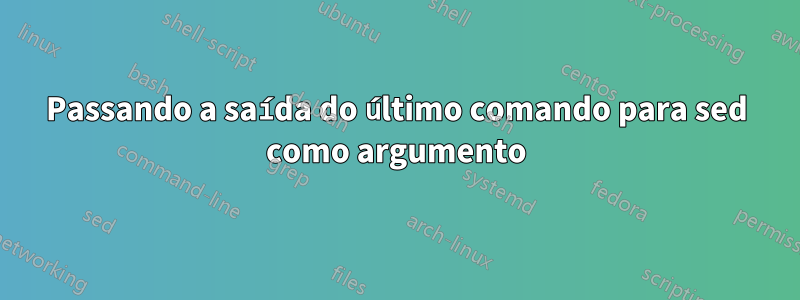 Passando a saída do último comando para sed como argumento