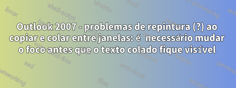 Outlook 2007 - problemas de repintura (?) ao copiar e colar entre janelas: é necessário mudar o foco antes que o texto colado fique visível