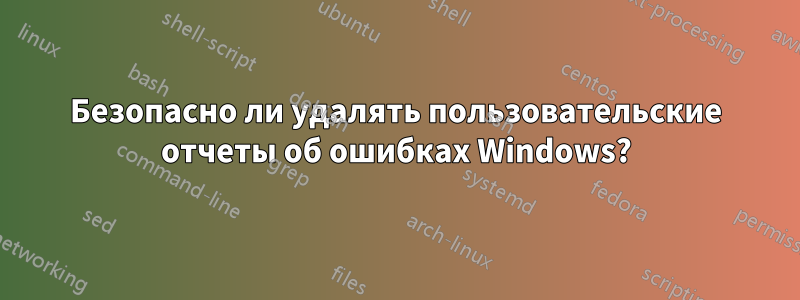 Безопасно ли удалять пользовательские отчеты об ошибках Windows?