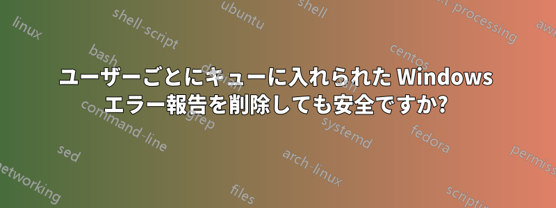 ユーザーごとにキューに入れられた Windows エラー報告を削除しても安全ですか?