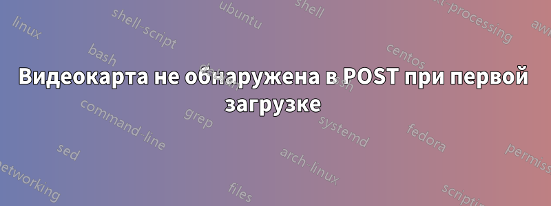 Видеокарта не обнаружена в POST при первой загрузке