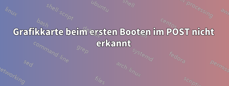 Grafikkarte beim ersten Booten im POST nicht erkannt