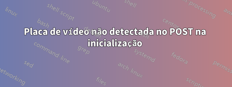 Placa de vídeo não detectada no POST na inicialização