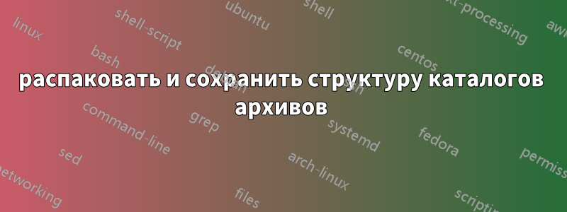 распаковать и сохранить структуру каталогов архивов