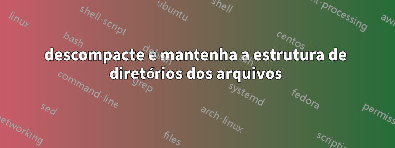 descompacte e mantenha a estrutura de diretórios dos arquivos