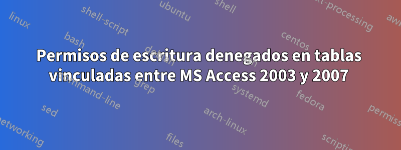 Permisos de escritura denegados en tablas vinculadas entre MS Access 2003 y 2007