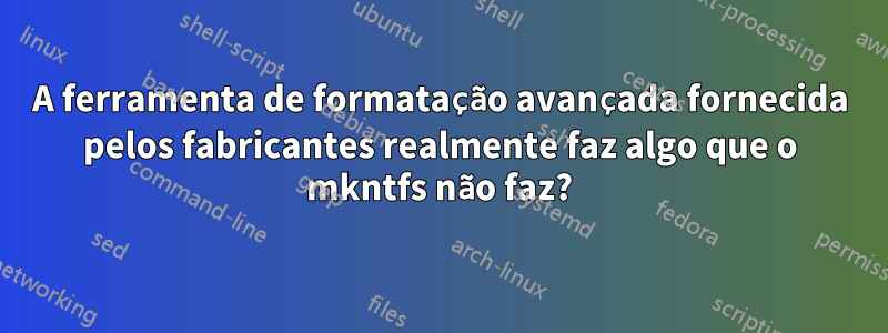 A ferramenta de formatação avançada fornecida pelos fabricantes realmente faz algo que o mkntfs não faz?