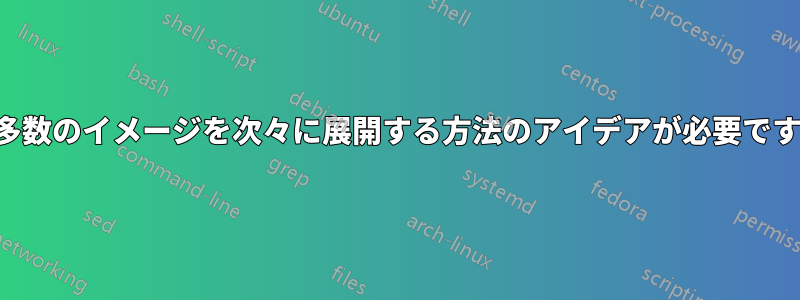 多数のイメージを次々に展開する方法のアイデアが必要です