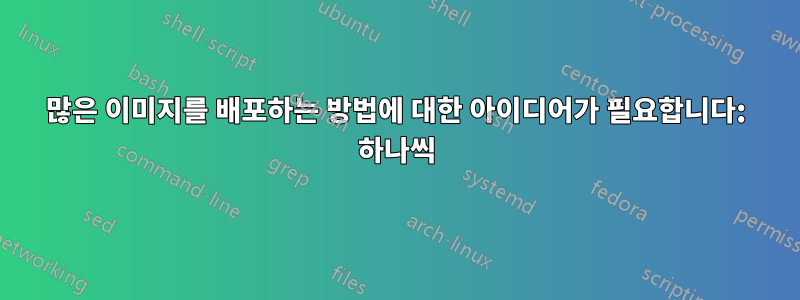 많은 이미지를 배포하는 방법에 대한 아이디어가 필요합니다: 하나씩