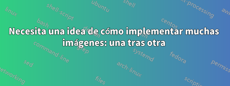 Necesita una idea de cómo implementar muchas imágenes: una tras otra