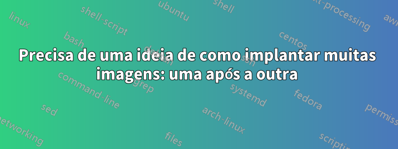 Precisa de uma ideia de como implantar muitas imagens: uma após a outra