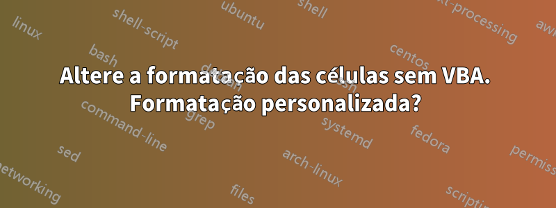 Altere a formatação das células sem VBA. Formatação personalizada?