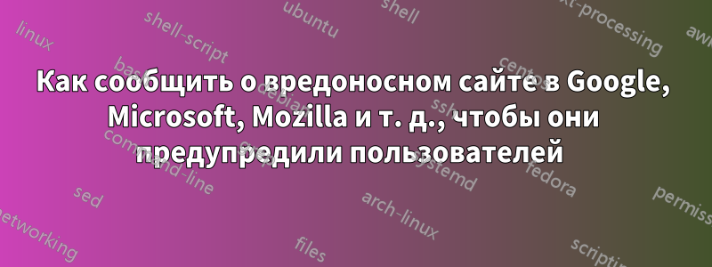 Как сообщить о вредоносном сайте в Google, Microsoft, Mozilla и т. д., чтобы они предупредили пользователей 