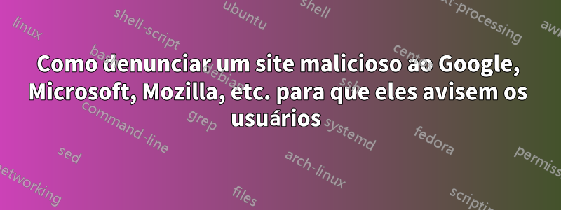 Como denunciar um site malicioso ao Google, Microsoft, Mozilla, etc. para que eles avisem os usuários 