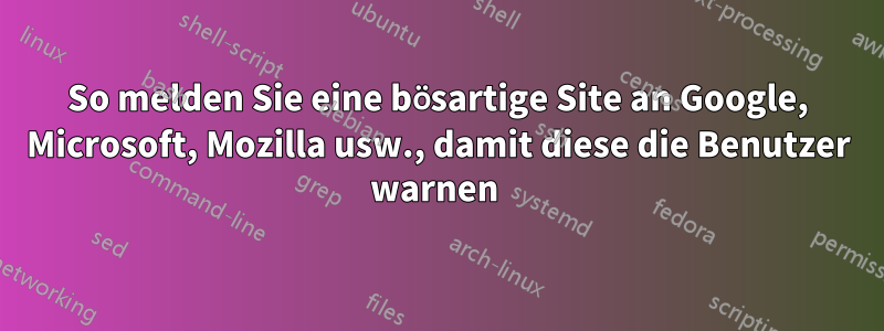 So melden Sie eine bösartige Site an Google, Microsoft, Mozilla usw., damit diese die Benutzer warnen 