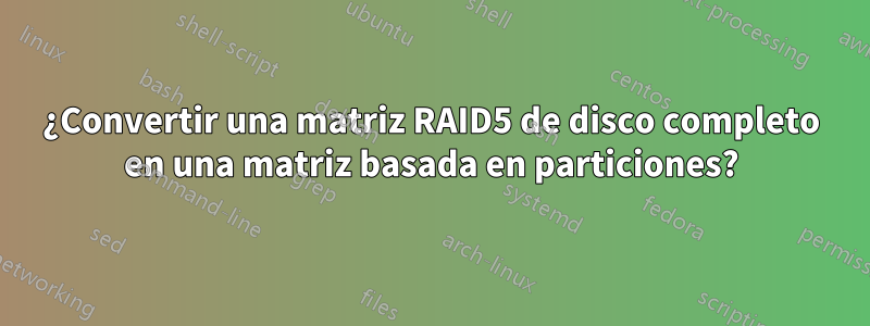 ¿Convertir una matriz RAID5 de disco completo en una matriz basada en particiones?