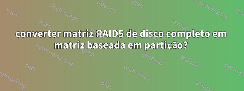 converter matriz RAID5 de disco completo em matriz baseada em partição?