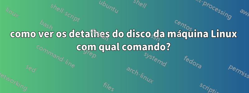 como ver os detalhes do disco da máquina Linux com qual comando?