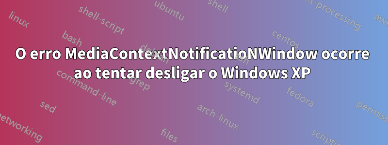 O erro MediaContextNotificatioNWindow ocorre ao tentar desligar o Windows XP