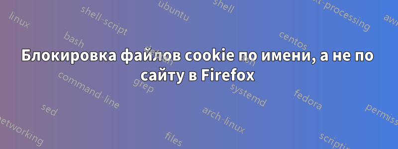 Блокировка файлов cookie по имени, а не по сайту в Firefox