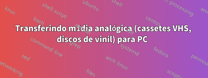 Transferindo mídia analógica (cassetes VHS, discos de vinil) para PC 