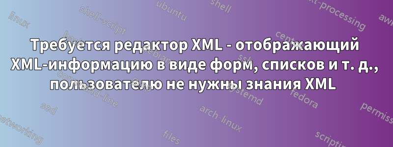 Требуется редактор XML - отображающий XML-информацию в виде форм, списков и т. д., пользователю не нужны знания XML 