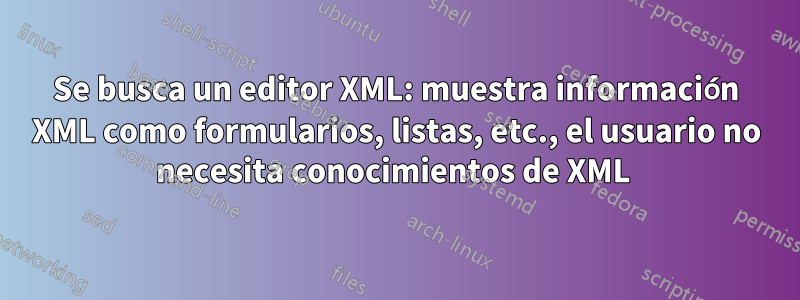 Se busca un editor XML: muestra información XML como formularios, listas, etc., el usuario no necesita conocimientos de XML 