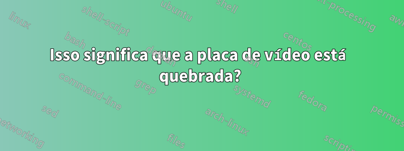 Isso significa que a placa de vídeo está quebrada?