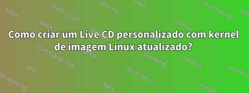 Como criar um Live CD personalizado com kernel de imagem Linux atualizado?